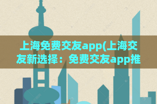 上海免费交友app(上海交友新选择：免费交友app推荐)