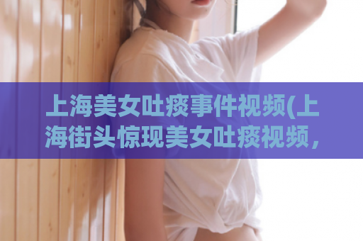 上海美女吐痰事件视频(上海街头惊现美女吐痰视频，引发网民热议！)