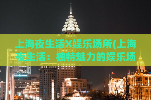 上海夜生活X娱乐场所(上海夜生活：独特魅力的娱乐场所)