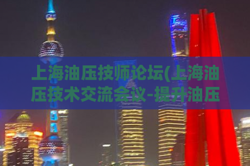 上海油压技师论坛(上海油压技术交流会议-提升油压技术实战经验)