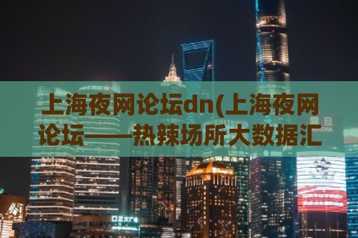 上海夜网论坛dn(上海夜网论坛——热辣场所大数据汇总！)