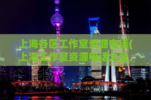 上海各区工作室资源电话(上海工作室资源电话大全，各区详细联系方式速查！)