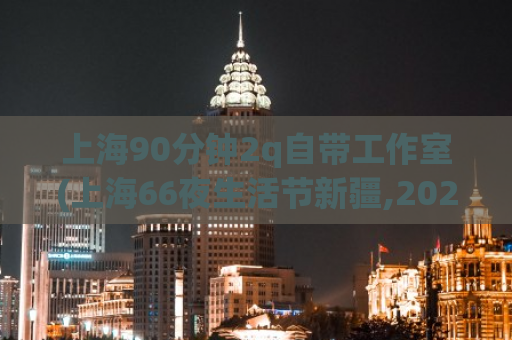 上海90分钟2q自带工作室(上海66夜生活节新疆,2022成都品茶自带工作室)