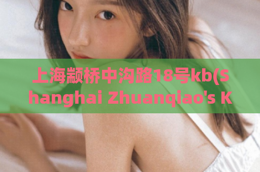 上海颛桥中沟路18号kb(Shanghai Zhuanqiao's KB18 Address What You Need to Know)