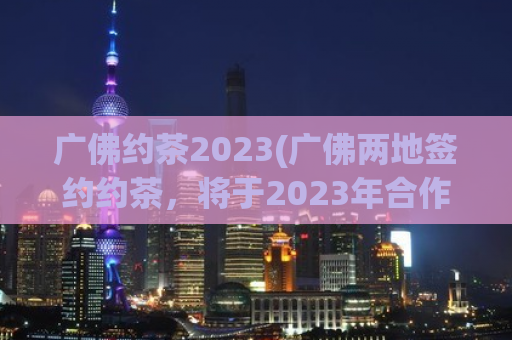 广佛约茶2023(广佛两地签约约茶，将于2023年合作开店)