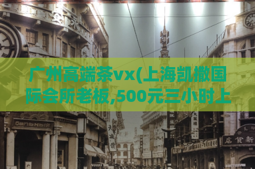 广州高端茶vx(上海凯撒国际会所老板,500元三小时上门)