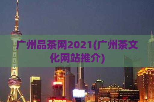 广州品茶网2021(广州茶文化网站推介)