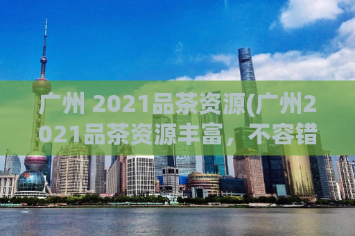 广州 2021品茶资源(广州2021品茶资源丰富，不容错过！)