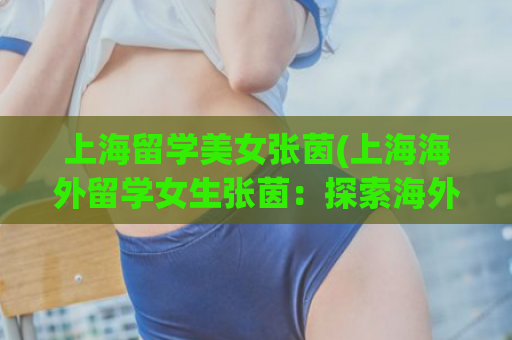 上海留学美女张茵(上海海外留学女生张茵：探索海外学习生活)