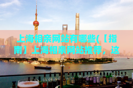 上海相亲网站有哪些(【指南】上海相亲网站推荐，这些你不容错过！)