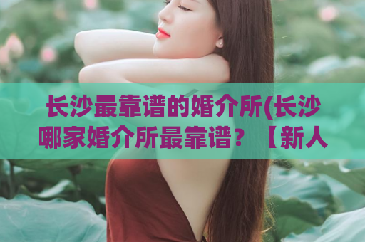 长沙最靠谱的婚介所(长沙哪家婚介所最靠谱？【新人必看】)